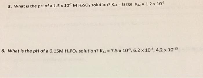 5. What is the pH of a 1.5 x 10² M H2SO, solution? Kai = large Kaz = 1.2 x 102
6. What is the pH of a 0.15M H3PO, solution? K1 7.5 x 10, 6.2 x 108, 4.2 x 1013
