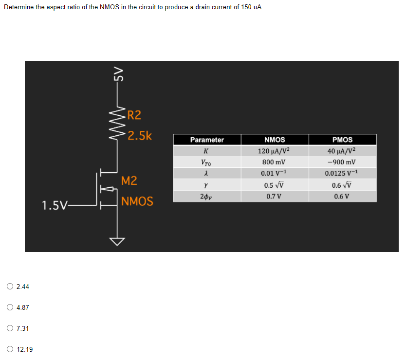 Determine the aspect ratio of the NMOS in the circuit to produce a drain current of 150 uA.
R2
2.5k
Parameter
NMOS
РMOS
K
120 μΑ/V
40 μΑ/V2
Vro
800 mV
-900 mV
0.01 V¬1
0.0125 V-1
M2
0.5 vv
0.6 vv
0.7 V
0.6 V
1.5V–
NMOS
2.44
O 4.87
O 7.31
O 12.19
AS-
