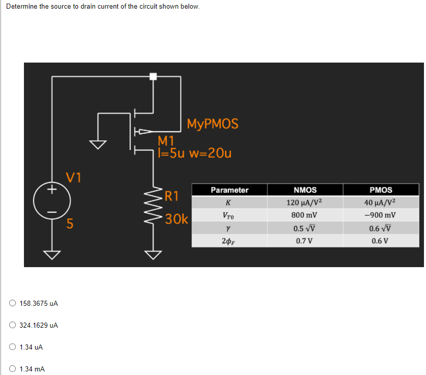 Determine the source to drain current of the circuit shown below.
MYPMOS
M1
|=5u w=20u
V1
Parameter
NMOS
РMOS
R1
K
120 μΑ/V
40 μΑ/V2
30k
Vro
800 mV
-900 mV
5
0.5 vV
0.6 vV
0.7 V
0.6 V
158.3675 uA
324.1629 uA
1.34 uA
O 1.34 mA
