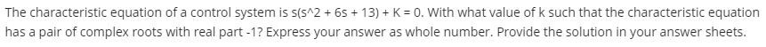 The characteristic equation of a control system is s(s^2 + 65 + 13) + K = 0. With what value of k such that the characteristic equation
has a pair of complex roots with real part -1? Express your answer as whole number. Provide the solution in your answer sheets.
