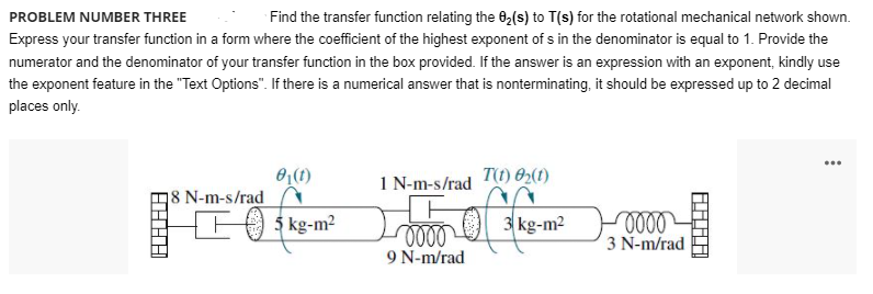 PROBLEM NUMBER THREE
Find the transfer function relating the 0,(s) to T(s) for the rotational mechanical network shown.
Express your transfer function in a form where the coefficient of the highest exponent of s in the denominator is equal to 1. Provide the
numerator and the denominator of your transfer function in the box provided. If the answer is an expression with an exponent, kindly use
the exponent feature in the "Text Options". If there is a numerical answer that is nonterminating, it should be expressed up to 2 decimal
places only.
...
O(1)
18 N-m-s/rad
1 N-m-s/rad
T) 02(1)
5 kg-m?
3 kg-m2
0000
9 N-m/rad
3 N-m/rad
