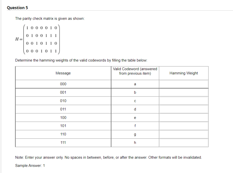 Question 5
The parity check matrix is given as shown:
(1000 0 10
0 100111
H =
0 0 10110
0 0 0 1011
Determine the hamming weights of the valid codewords by filling the table below:
Valid Codeword (answered
from previous item)
Message
Hamming Weight
000
a
001
010
011
d
100
e
101
f
110
111
h
Note: Enter your answer only. No spaces in between, before, or after the answer. Other formats will be invalidated.
Sample Answer: 1

