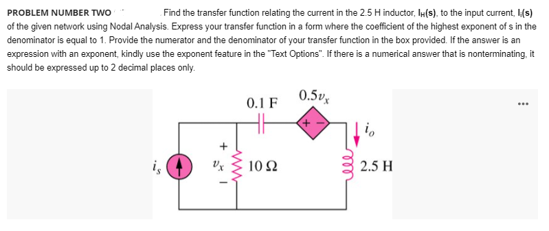 PROBLEM NUMBER TWO
Find the transfer function relating the current in the 2.5 H inductor, IH(s), to the input current, I(s)
of the given network using Nodal Analysis. Express your transfer function in a form where the coefficient of the highest exponent of s in the
denominator is equal to 1. Provide the numerator and the denominator of your transfer function in the box provided. If the answer is an
expression with an exponent, kindly use the exponent feature in the "Text Options". If there is a numerical answer that is nonterminating, it
should be expressed up to 2 decimal places only.
0.5vx
0.1 F
...
i,
i,
Vx
10 Q
2.5 H
ll
+
