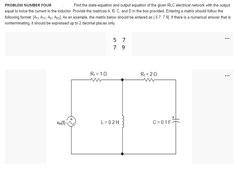 PROBLEM NUMBER FOUR
Find the state-equation and output equation of the given RLC electrical network with the output
equal to twice the current in the inductor. Provide the matrices A, B, C, and D in the box provided. Entering a matrix should follow the
following format [A1 A12; A21 A22]. As an example, the matrix below should be entered as [ 57; 7 9]. If there is a numerical answer that is
nonterminating, it should be expressed up to 2 decimal places only.
5 7
...
7 9
R = 10
R; = 20
...
Vin(t)
L= 0.2 H
C = 0.1 F
