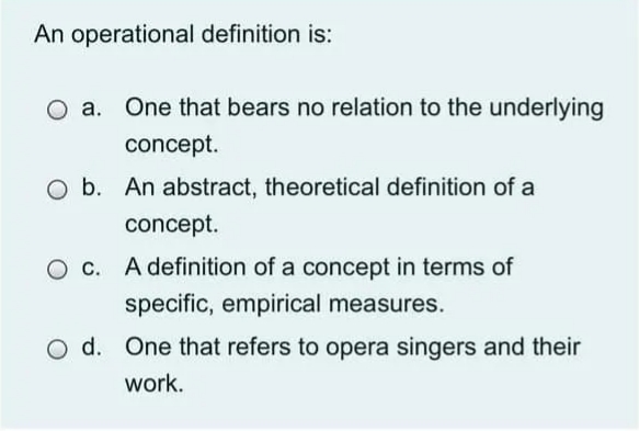 An operational definition is:
One that bears no relation to the underlying
concept.
O b. An abstract, theoretical definition of a
concept.
O c. A definition of a concept in terms of
specific, empirical measures.
O d. One that refers to opera singers and their
work.
