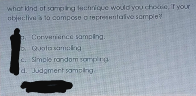 what kind of sampling technique would you choose, if your
objective is to compose a representative sample?
a. Convenience sampling.
b. Quota sampling
C. Simple random sampling.
d. Judgment sampling.
