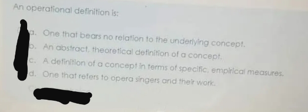 An operational definition is:
a. One that bears no relation to the underlying concept.
b. An abstract, theoretical definition of a concept.
c. A definition of a concept in terms of specific, empirical measures.
d. One that refers to opera singers and their work.
