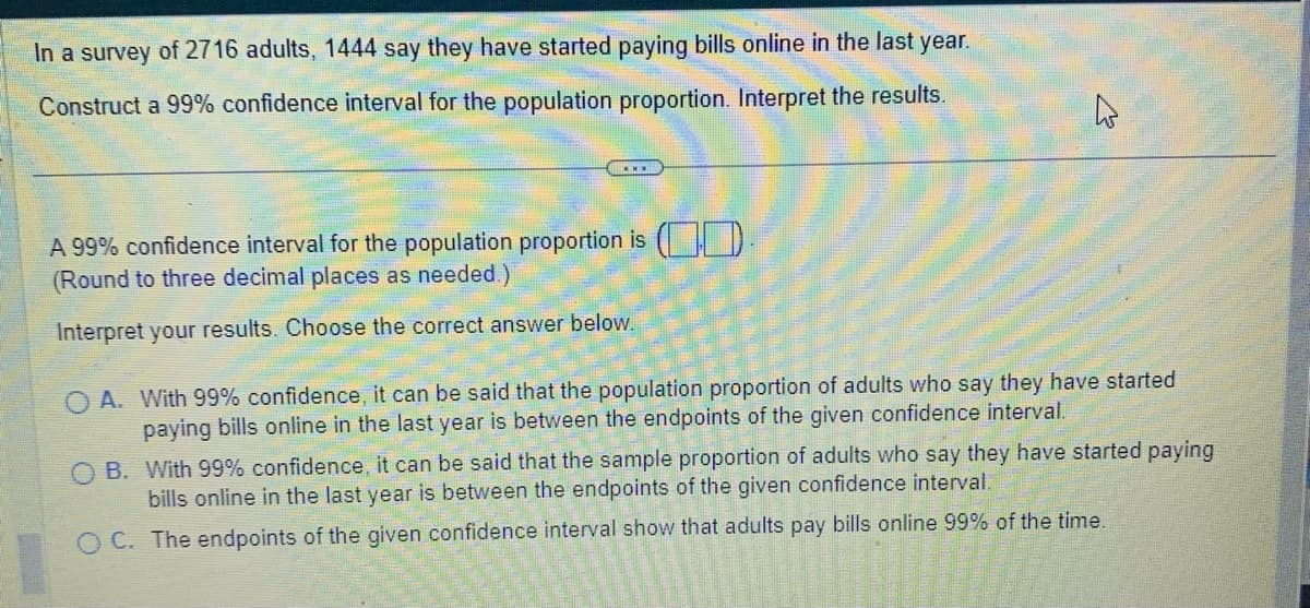 In a survey of 2716 adults, 1444 say they have started paying bills online in the last year.
Construct a 99% confidence interval for the population proportion. Interpret the results.
A 99% confidence interval for the population proportion is
(Round to three decimal places as needed.)
Interpret your results. Choose the correct answer below.
A
OA. With 99% confidence, it can be said that the population proportion of adults who say they have started
paying bills online in the last year is between the endpoints of the given confidence interval.
OB. With 99% confidence, it can be said that the sample proportion of adults who say they have started paying
bills online in the last year is between the endpoints of the given confidence interval.
OC. The endpoints of the given confidence interval show that adults pay bills online 99% of the time.