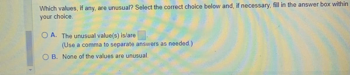 Which values, if any, are unusual? Select the correct choice below and, if necessary, fill in the answer box within
your choice.
A. The unusual value(s) is/are
(Use a comma to separate answers as needed.)
OB. None of the values are unusual.