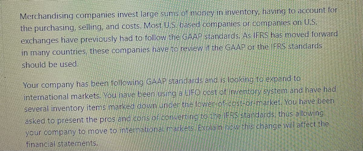 Merchandising companies invest large sums of money in inventory, having to account for
the purchasing, selling, and costs. Most U.S. based companies or companies on U.S.
exchanges have previously had to follow the GAAP standards. As IFRS has moved forward
in many countries, these companies have to review if the GAAP or the IFRS standards
should be used.
Your company has been following GAAP standards and is looking to expand to
international markets. You nave been using a LIFO cost of inventory system and have had
several inventory items marked down uncer the lower-of-cost-or-market. You have been
asked to present the pros and cons of converting to the IFRS standards, thus allowing
your company to move to international markets EXplain now this change will affect the
financial statements,
