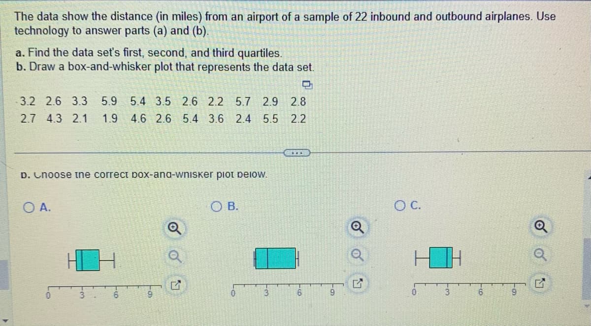 The data show the distance (in miles) from an airport of a sample of 22 inbound and outbound airplanes. Use
technology to answer parts (a) and (b).
a. Find the data set's first, second, and third quartiles.
b. Draw a box-and-whisker plot that represents the data set.
O
3.2 2.6 3.3 5.9 5.4 3.5 2.6 2.2 5.7 2.9 2.8
2.7 4.3 2.1 1.9 4.6 2.6 5.4 3.6 2.4 5.5
2.2
D. Choose the correct box-ana-wnisker plot below.
O A.
6
e
OB.
0
22
....
16
O C.
3
6
o