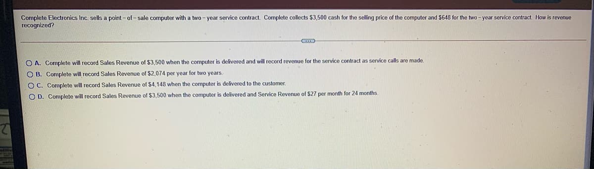 Complete Electronics Inc. sells a point - of -sale computer with a two- year service contract. Complete collects $3,500 cash for the selling price of the computer and $648 for the two - year service contract. How is revenue
recognized?
O A. Complete will record Sales Revenue of $3.500 when the computer
delivered and will record revenue for the service contract as service calls are made.
O B. Complete will record Sales Revenue of $2,074 per year for two years.
O C. Complete will record Sales Revenue of $4,148 when the computer is delivered to the customer.
O D. Complețe will record Sales Revenue of $3,500 when the computer is delivered and Service Revenue of $27 per month for 24 months.
