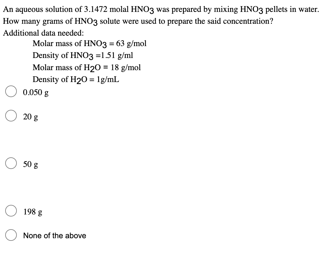 An aqueous solution of 3.1472 molal HNO3 was prepared by mixing HNO3 pellets in water.
How many grams of HNO3 solute were used to prepare the said concentration?
Additional data needed:
Molar mass of HNO3 = 63 g/mol
Density of HNO3 =1.51 g/ml
Molar mass of H2O = 18 g/mol
%3D
Density of H20 = 1g/mL
0.050 g
20 g
50 g
198 g
None of the above
