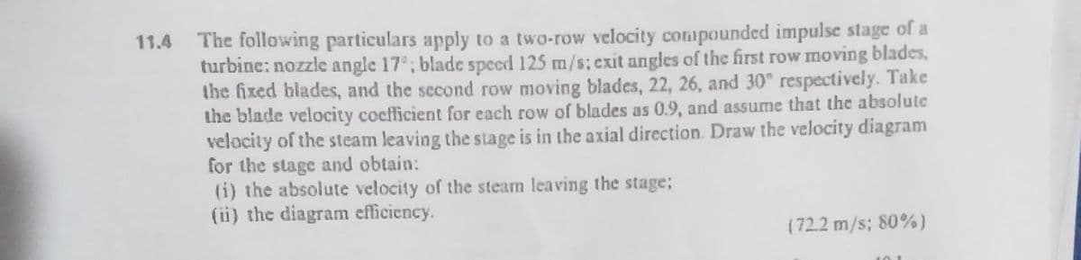 The following particulars apply to a two-row velocity compounded impulse stage of a
turbine: nozzle angle 17; blade speed 125 m/s; exit angles of the first row moving blades,
the fixed blades, and the second row moving blades, 22, 26, and 30° respectively. Take
the blade velocity coefficient for each row of blades as 0.9, and assume that the absolute
velocity of the steam leaving the stage is in the axial direction. Draw the velocity diagram
for the stage and obtain:
(i) the absolute velocity of the stearm leaving the stage;
(ii) the diagram efficiency.
11.4
(72.2 m/s; 80%)

