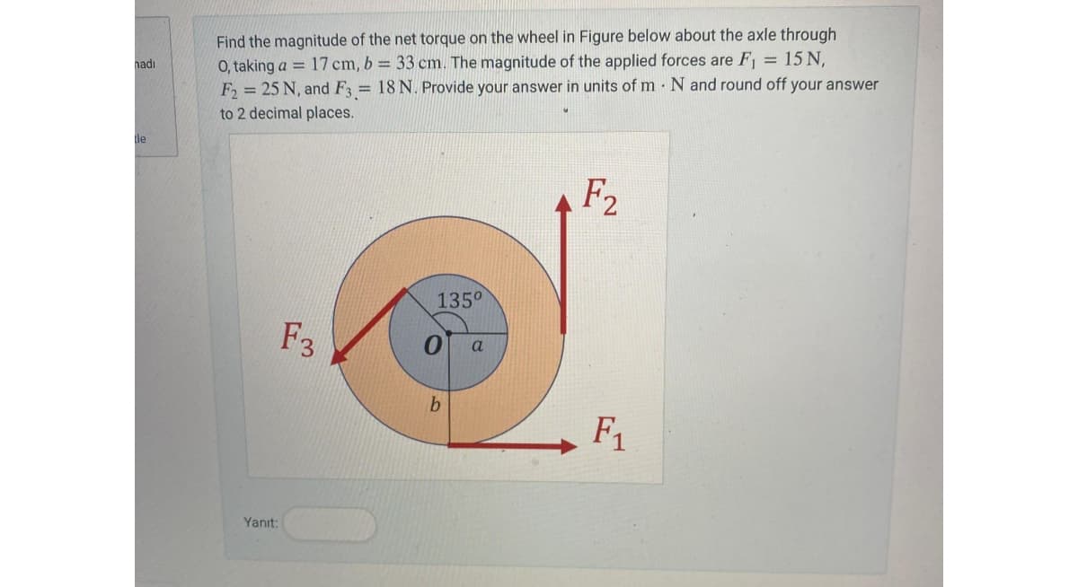 nadı
tle
Find the magnitude of the net torque on the wheel in Figure below about the axle through
O, taking a 17 cm, b = 33 cm. The magnitude of the applied forces are F₁ = 15 N,
F2= 25 N, and F3 = 18 N. Provide your answer in units of m. N and round off your answer
to 2 decimal places.
Yanıt:
F3
135°
b
a
F2
F₁
