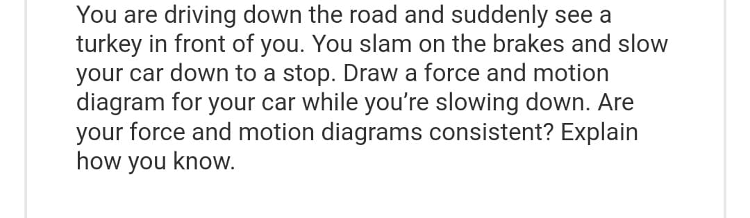 You are driving down the road and suddenly see a
turkey in front of you. You slam on the brakes and slow
your car down to a stop. Draw a force and motion
diagram for your car while you're slowing down. Are
your force and motion diagrams consistent? Explain
how you know.