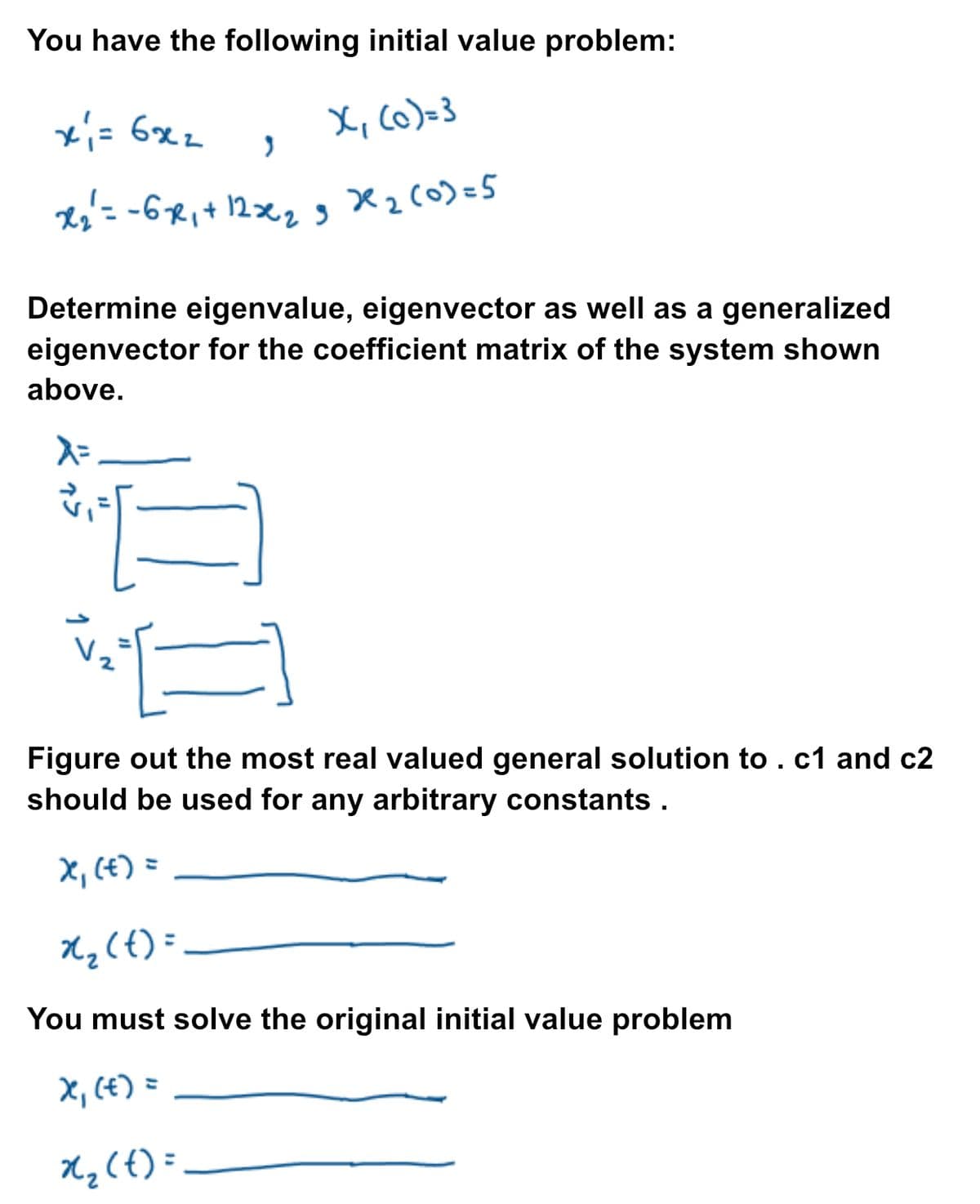 You have the following initial value problem:
xi= 6x2
X₁ (c)=3
3
x ₂² = -6-x₁ + 12x₂ 3x²₂ (0)=5
9
Determine eigenvalue, eigenvector as well as a generalized
eigenvector for the coefficient matrix of the system shown
above.
λ =
v₁ =
Figure out the most real valued general solution to . c1 and c2
should be used for any arbitrary constants.
x₁ (t) =
x₂ (t) =
You must solve the original initial value problem
X₁ (t) =
x₂ (t)=