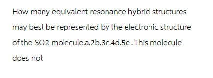 How many equivalent resonance hybrid structures
may best be represented by the electronic structure
of the SO2 molecule.a.2b.3c.4d.5e. This molecule
does not