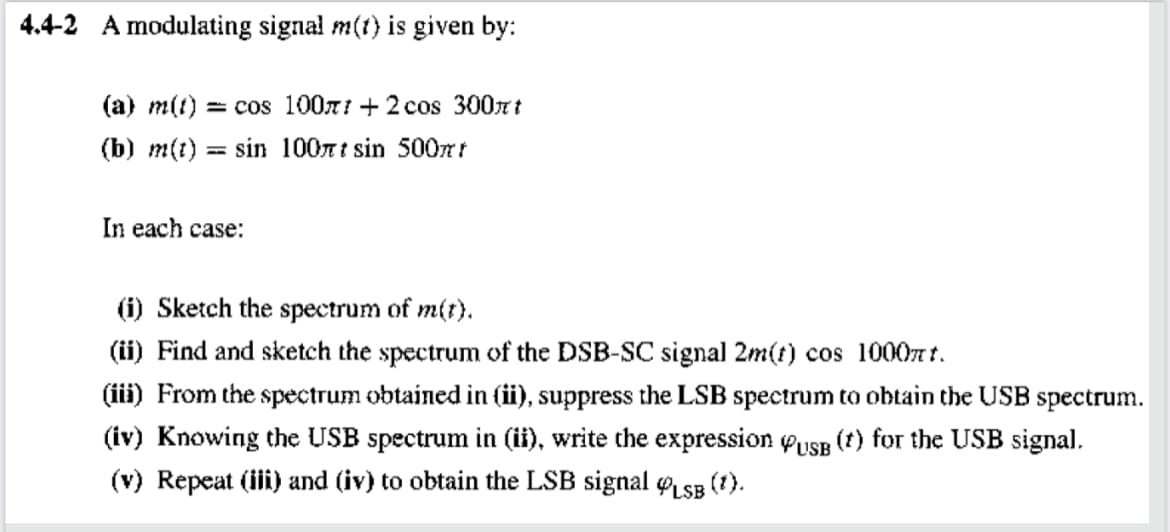 4.4-2 A modulating signal m(t} is given by:
(a) m(t) = cos 100n1 + 2 cos 300nt
(b) m(t)
sin 100nt sin 500mt
In each case:
(i) Sketch the spectrum of m(t).
(ii) Find and sketch the spectrum of the DSB-SC signal 2m(t) cos 1000n t.
(iii) From the spectrum obtained in (ii), suppress the LSB spectrum to obtain the USB spectrum.
(iv) Knowing the USB spectrum in (ii), write the expression yusB (t) for the USB signal.
(v) Repeat (iii) and (iv) to obtain the LSB signal LsB
(1).
