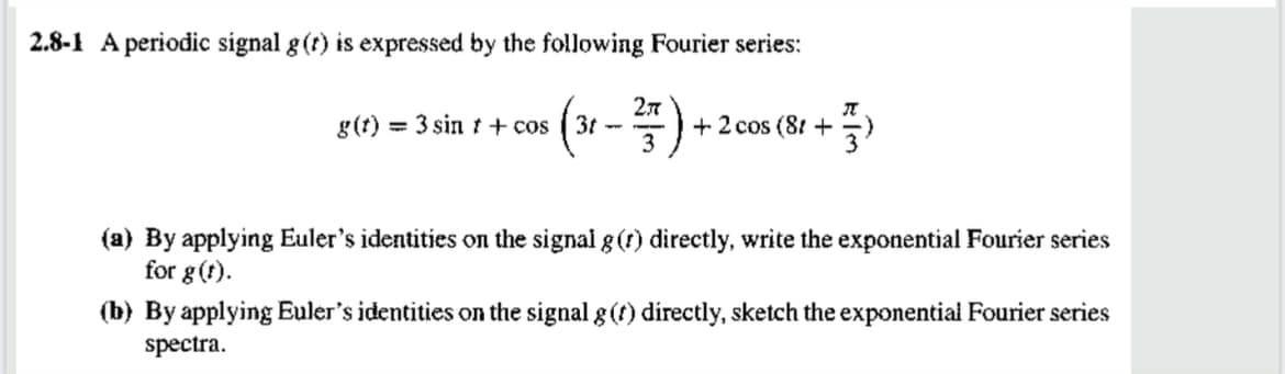 2.8-1 A periodic signal g(r) is expressed by the following Fourier series:
(x -)+
2л
g(t) = 3 sin t + cos
+ 2 cos (81 + 3)
3
(a) By applying Euler's identities on the signal g (r) directly, write the exponential Fourier series
for g(f).
(b) By applying Euler's identities on the signal g (t) directly, sketch the exponential Fourier series
spectra.
