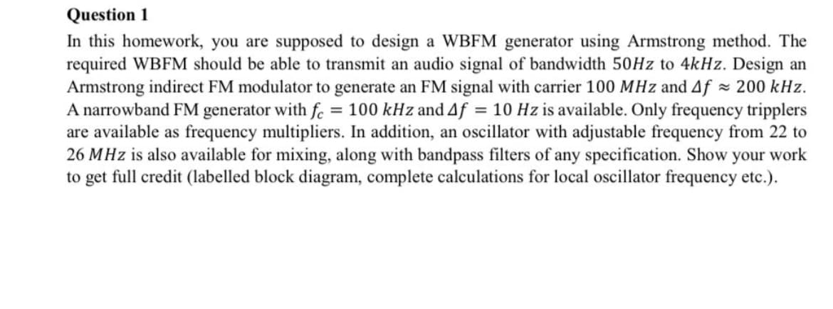 Question 1
In this homework, you are supposed to design a WBFM generator using Armstrong method. The
required WBFM should be able to transmit an audio signal of bandwidth 50HZ to 4kHz. Design an
Armstrong indirect FM modulator to generate an FM signal with carrier 100 MHz and Af 200 kHz.
A narrowband FM generator with fe = 100 kHz and 4f = 10 Hz is available. Only frequency tripplers
are available as frequency multipliers. In addition, an oscillator with adjustable frequency from 22 to
26 MHz is also available for mixing, along with bandpass filters of any specification. Show your work
to get full credit (labelled block diagram, complete calculations for local oscillator frequency etc.).
