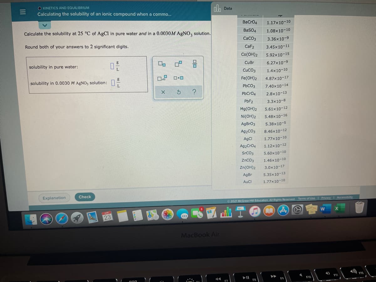 O KINETICS AND EQUILIBRIUM
dlo
Calculating the solubility of an ionic compound when a commo..
Data
BaCro4
1.17x10-10
Calculate the solubility at 25 °C of AgCl in pure water and in a 0.0030M AGNO, solution.
BaSO4
1.08x10-10
Round both of your answers to 2 significant digits.
CaCO3
3.36x10-9
CaF2
3.45x10-11
Co(OH)2
5.92x10-15
solubility in pure water:
CuBr
6.27x10-9
CuCO3
1.4x10-10
solubility in 0.0030 M AGNO, solution:
Fe(OH)2
4.87x10-17
PBCO3
7.40x10-14
PbCro4
2.8x10-13
PBF2
3.3x10-8
Mg(OH)2
5.61x10-12
Ni(OH)2
5.48x10-16
AgBrO3
5.38x10-5
Ag2CO3
8.46x10-12
AgCI
1.77x10-10
Ag2Cro4
1.12x10-12
SrCO3
5.60x10-10
ZnCO3
1.46x10-10
Zn(OH)2
3.0x10-17
AgBr
5.35x10-13
AuCl
1.77x10-10
Explanation
Check
2021 McGraw-Hill Education. All Rights Reserved. Terms of UseI Privacy
Accessibility
23
MacBook Air
olo
