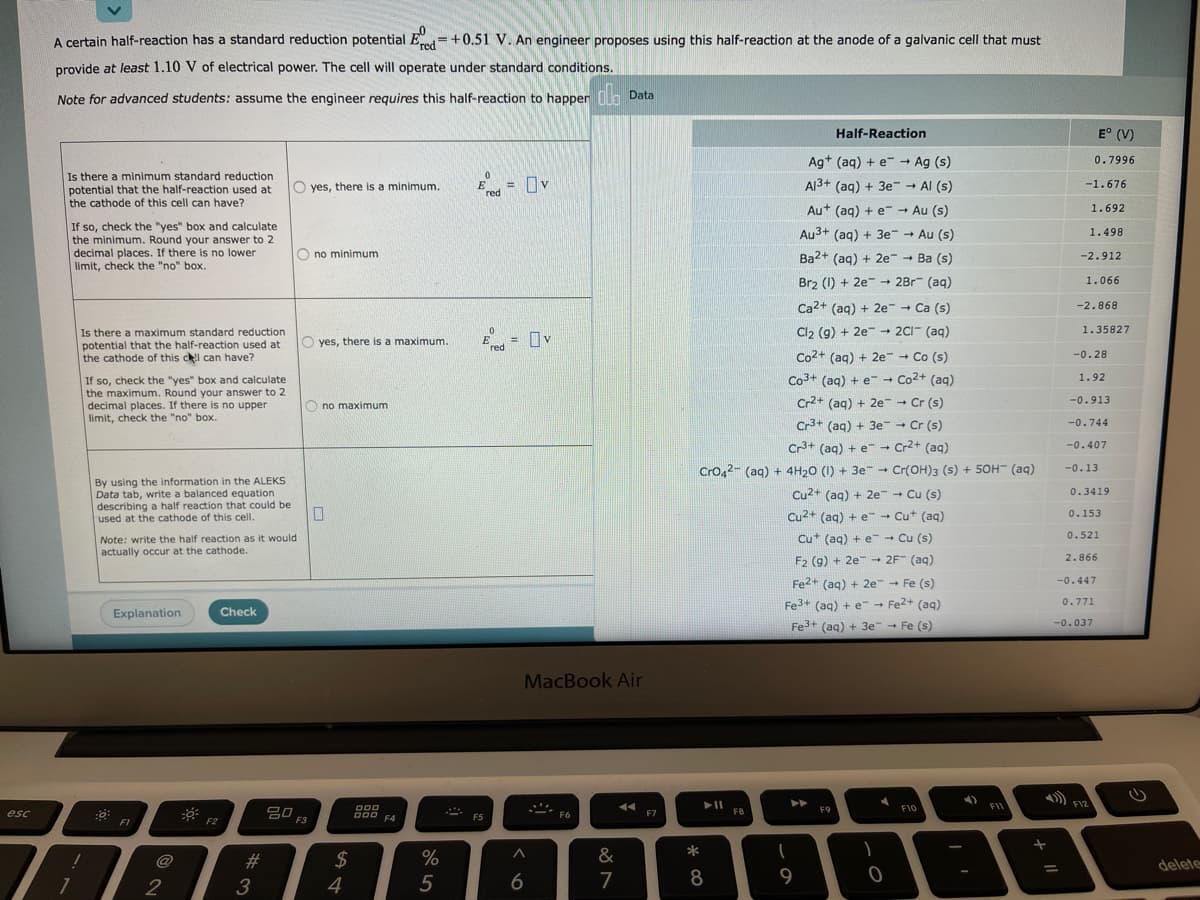 A certain half-reaction has a standard reduction potential E=+0.51 V. An engineer proposes using this half-reaction at the anode of a galvanic cell that must
'red
provide at least 1.10 V of electrical power. The cell will operate under standard conditions.
Note for advanced students: assume the engineer requires this half-reaction to happern lo Data
Half-Reaction
E° (V)
Ag+ (aq) + e- Ag (s)
0.7996
Is there a minimum standard reduction
potential that the half-reaction used at
the cathode of this cell can have?
= Ov
Al3+ (aq) + 3e → Al (s)
O yes, there is a minimum.
%3D
red
-1.676
Au+ (aq) + e - Au (s)
1.692
If so, check the "yes" box and calculate
the minimum. Round your answer to 2
decimal places. If there is no lower
limit, check the "no" box.
Au3+ (aq) + 3e Au (s)
1.498
O no minimum
Ba2+ (aq) + 2e-
+ Ba (s)
-2.912
Br2 (1) + 2e- -
2Br (aq)
1.066
Ca2+ (aq) + 2e + Ca (s)
-2.868
Cl2 (9) + 2e - 2CI- (aq)
1.35827
Is there a maximum standard reduction
potential that the half-reaction used at
the cathode of this cl can have?
E = Ov
O yes, there is a maximum.
red
Co2+ (aq) + 2e- Co (s)
-0.28
Co3+ (aq) + e - Co2+ (aq)
1.92
If so, check the "yes" box and calculate
the maximum. Round your answer to 2
decimal places. If there is no upper
limit, check the "no" box.
O no maximum
Cr2+ (aq) + 2e - Cr (s)
-0.913
Cr3+ (aq) + 3e - Cr (s)
-0.744
Cr3+ (aq) + e - Cr2+ (aq)
-0.407
Cro42- (aq) + 4H20 (1) + 3e - Cr(OH)3 (s) + 50H" (aq)
-0.13
By using the information in the ALEKS
Data tab, write a balanced equation
describing a half reaction that could be
used at the cathode of this cell.
Cu2+ (aq) + 2e Cu (s)
0.3419
Cu2+ (ag) + e- - Cut (ag)
0.153
Note: write the half reaction as it would
Cu* (aq) + e - Cu (s)
0.521
actually occur at the cathode.
F2 (9) + 2e - 2F (ag)
- 2F (aq)
2.866
Fe2+ (ag) + 2e Fe (s)
--0.447
Fe3+ (aq) + e - Fe2+ (ag)
0.771
Explanation
Check
Fe3+ (aq) + 3e - Fe (s)
-0.037
MacBook Air
FII
F12
DOD
D00 F4
F10
20
esc
F6
F7
F8
F9
F5
F1
F2
F3
@
#3
24
&
*
delete
2
4
6
8
9
