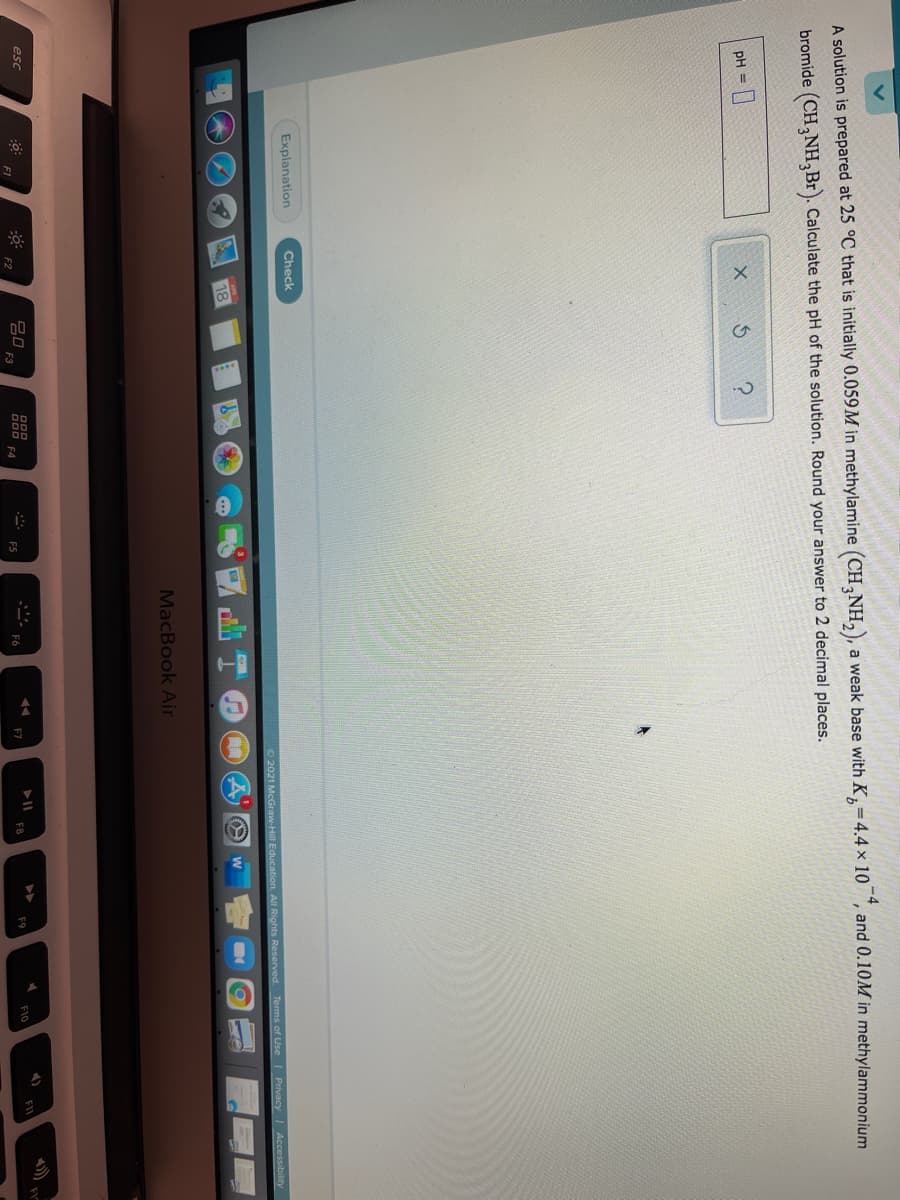 A solution is prepared at 25 °C that is initially 0.059M in methylamine (CH,NH,), a weak base with K=4.4 × 10 , and 0.10M in methylammonium
bromide (CH,NH,Br). Calculate the pH of the solution. Round your answer to 2 decimal places.
pH =
Explanation
Check
O 2021 McGraw-Hill Education. All Rights Reserved. Terms of Use Privacy
Accessibility
18
MacBook Air
esc
吕口
F3
D00 F4
F5
F7
F8
F9
F10
