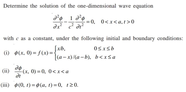Determine the solution of the one-dimensional wave equation
= 0, 0<x<a,t>0
dx? c? dr?
with c as a constant, under the following initial and boundary conditions:
x/b,
(i) ø(x, 0) = ƒ(x)={
0<xsb
(а- х)/(а-b), b<xSa
(ii)
(x, 0) = 0, 0<x<a
dt
(ii) Ф(0, 1) %3Dф(а, 1) %3D0, 120.
