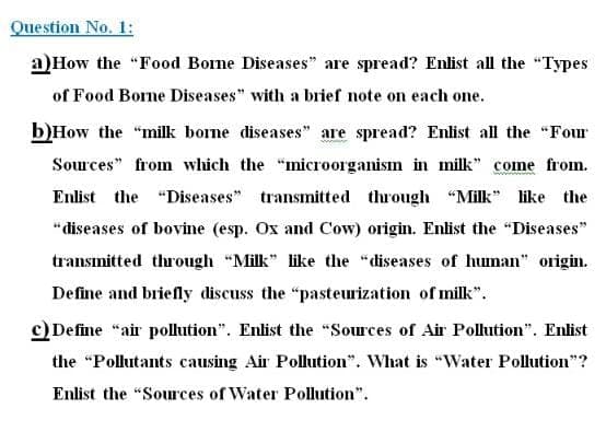 Question No. 1:
a)How the "Food Bone Diseases" are spread? Enlist all the "Types
of Food Borne Diseases" with a brief note on each one.
b)How the "milk borne diseases" are spread? Enlist all the "Four
Sources" from which the "microorganism in milk" come from.
Enlist the "Diseases"
transmitted through "Milk" like the
"diseases of bovine (esp. Ox and Cow) origin. Enlist the "Diseases"
transmitted through "Milk" like the "diseases of human" origin.
Define and briefly discuss the "pasteurization of milk".
c) Define "air pollution". Enlist the "Sources of Air Pollution". Enlist
the "Pollutants causing Air Pollution". What is "Water Pollution"?
Enlist the "Sources of Water Pollution".
