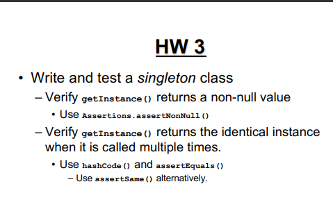 HW 3
• Write and test a singleton class
- Verify getInstance () returns a non-null value
• Use Assertions. assertNonNull ()
- Verify getInstance () returns the identical instance
when it is called multiple times.
Use hashCode () and assertEquals()
- Use assertSame () alternatively.