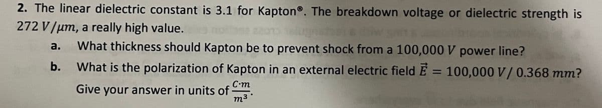 2. The linear dielectric constant is 3.1 for Kapton®. The breakdown voltage or dielectric strength is
272 V/μm, a really high value.
a. What thickness should Kapton be to prevent shock from a 100,000 V power line?
b.
What is the polarization of Kapton in an external electric field E = 100,000 V/ 0.368 mm?
Give your answer in units of
C.m
m³