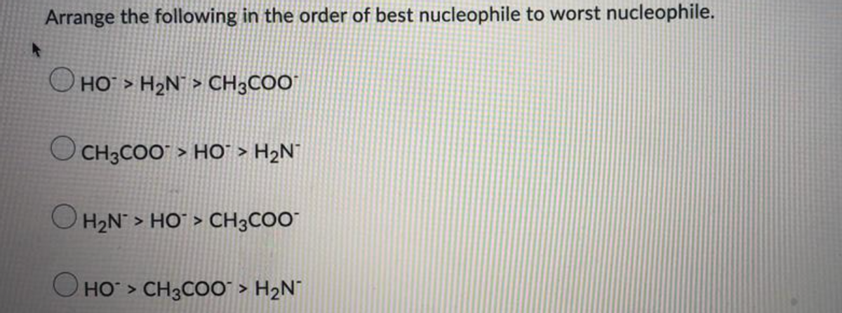 Arrange the following in the order of best nucleophile to worst nucleophile.
O HO > H2N¯ > CH3COO"
O CH3COO" > HO" > H2N°
H2N > HO` > CH3COO"
O HO > CH3C00` > H2N¯
