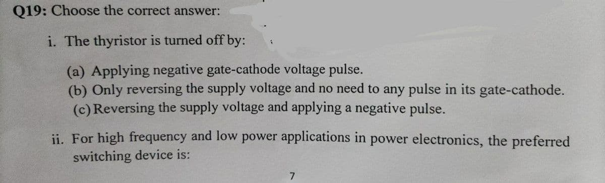 Q19: Choose the correct answer:
i. The thyristor is turned off by:
(a) Applying negative gate-cathode voltage pulse.
(b) Only reversing the supply voltage and no need to any pulse in its gate-cathode.
(c) Reversing the supply voltage and applying a negative pulse.
ii. For high frequency and low power applications in power electronics, the preferred
switching device is:
