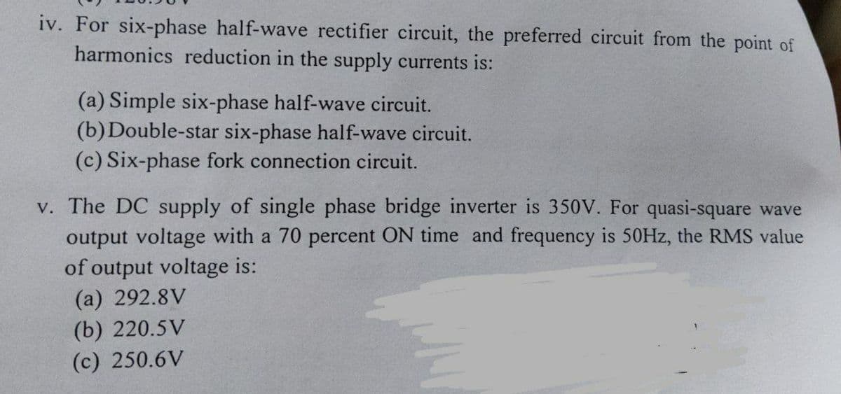iv. For six-phase half-wave rectifier circuit, the preferred circuit from the point of
harmonics reduction in the supply currents is:
(a) Simple six-phase half-wave circuit.
(b)Double-star six-phase half-wave circuit.
(c) Six-phase fork connection circuit.
v. The DC supply of single phase bridge inverter is 350V. For quasi-square wave
output voltage with a 70 percent ON time and frequency is 50HZ, the RMS value
of output voltage is:
(a) 292.8V
(b) 220.5V
(c) 250.6V
