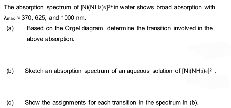 The absorption spectrum of [Ni(NH3)6]²+ in water shows broad absorption with
Amax 370, 625, and 1000 nm.
(a)
Based on the Orgel diagram, determine the transition involved in the
above absorption.
(b)
Sketch an absorption spectrum of an aqueous solution of [Ni(NH3)6]²+.
(c)
Show the assignments for each transition in the spectrum in (b).