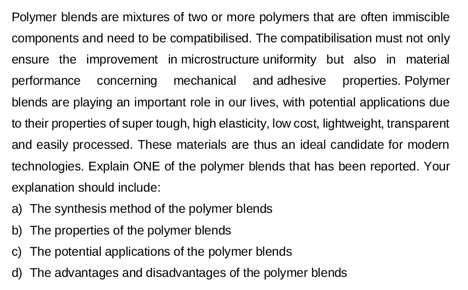 Polymer blends are mixtures of two or more polymers that are often immiscible
components and need to be compatibilised. The compatibilisation must not only
ensure the improvement in microstructure uniformity but also in material
performance concerning mechanical and adhesive properties. Polymer
blends are playing an important role in our lives, with potential applications due
to their properties of super tough, high elasticity, low cost, lightweight, transparent
and easily processed. These materials are thus an ideal candidate for modern
technologies. Explain ONE of the polymer blends that has been reported. Your
explanation should include:
a) The synthesis method of the polymer blends
b) The properties of the polymer blends
The potential applications of the polymer blends
d) The advantages and disadvantages of the polymer blends