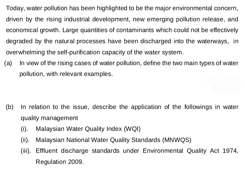 Today, water pollution has been highlighted to be the major environmental concern,
driven by the rising industrial development, new emerging pollution release, and
economical growth. Large quantities of contaminants which could not be effectively
degraded by the natural processes have been discharged into the waterways, in
overwhelming the self-purification capacity of the water system.
(a) In view of the rising cases of water pollution, define the two main types of water
pollution, with relevant examples.
(b)
In relation to the issue, describe the application of the followings in water
quality management
(i). Malaysian Water Quality Index (WQI)
(ii). Malaysian National Water Quality Standards (MNWQS)
(iii). Effluent discharge standards under Environmental Quality Act 1974,
Regulation 2009.