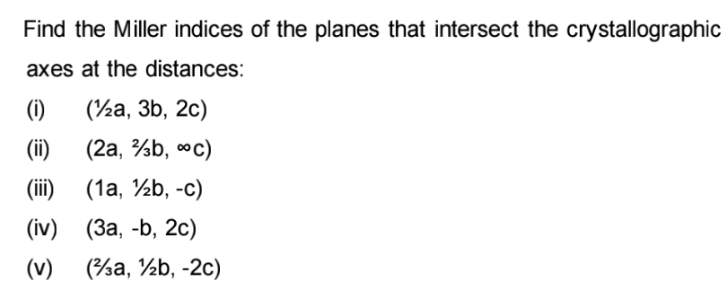 Find the Miller indices of the planes that intersect the crystallographic
axes at the distances:
(i)
(½a, 3b, 2c)
(ii)
(2a, ²b, °C)
(iii)
(1a, 1b, -c)
(iv)
(3a, -b, 2c)
(v)
(a, b, -2c)