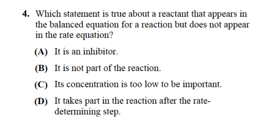 4. Which statement is true about a reactant that appears in
the balanced equation for a reaction but does not appear
in the rate equation?
(A) It is an inhibitor.
(B) It is not part of the reaction.
(C) Its concentration is too low to be important.
(D) It takes part in the reaction after the rate-
determining step.