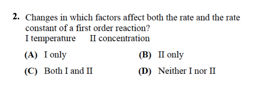 2. Changes in which factors affect both the rate and the rate
constant of a first order reaction?
I temperature
II concentration
(A) I only
(B) II only
(C) Both I and II
(D) Neither I nor II