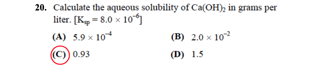 20. Calculate the aqueous solubility of Ca(OH)2 in grams per
liter. [Ksp = 8.0 × 106]
(A) 5.9 × 104
((C)) 0.93
(B) 2.0 × 102
(D) 1.5