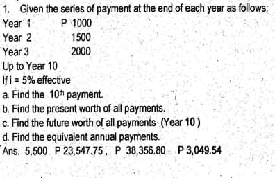 1. Given the series of payment at the end of each year as follows:
Year 1
P 1000
Year 2
1500
Year 3
2000
Up to Year 10
Ifi = 5% effective
a. Find the 10th payment.
b. Find the present worth of all payments.
c. Find the future worth of all payments (Year 10)
d. Find the equivalent annual payments.
Ans. 5,500 P 23,547.75, P 38,356.80 P 3,049.54