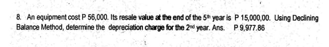 8. An equipment cost P 56,000. Its resale value at the end of the 5th year is P 15,000,00. Using Declining
Balance Method, determine the depreciation charge for the 2nd year. Ans. P.9,977.86