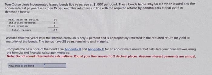 Tom Cruise Lines Incorporated issued bonds five years ago at $1,000 per bond. These bonds had a 30-year life when issued and the
annual interest payment was then 15 percent. This return was in line with the required returns by bondholders at that point as
described below:
Real rate of return
Inflation premium
Risk premium
Total return
58
6
4
158
Assume that five years later the inflation premium is only 2 percent and is appropriately reflected in the required return (or yield to
maturity) of the bonds. The bonds have 25 years remaining until maturity.
Compute the new price of the bond. Use Appendix B and Appendix D for an approximate answer but calculate your final answer using
the formula and financial calculator methods.
Note: Do not round intermediate calculations. Round your final answer to 2 decimal places. Assume interest payments are annual.
New price of the bond t