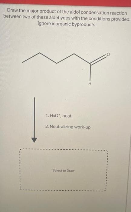 Draw the major product of the aldol condensation reaction
between two of these aldehydes with the conditions provided.
Ignore inorganic byproducts.
1. HO*, heat
2. Neutralizing work-up
Select to Draw