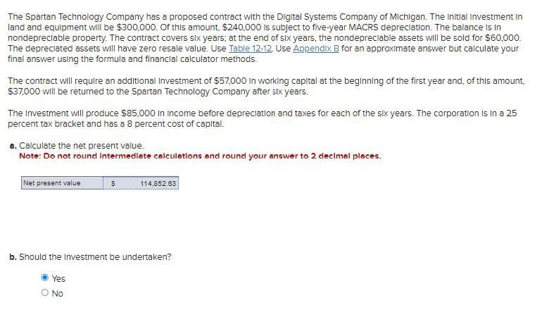 The Spartan Technology Company has a proposed contract with the Digital Systems Company of Michigan. The Initial Investment in
land and equipment will be $300,000. Of this amount, $240,000 is subject to five-year MACRS depreciation. The balance is in
nondepreciable property. The contract covers six years; at the end of six years, the nondepreciable assets will be sold for $60,000.
The depreciated assets will have zero resale value. Use Table 12-12. Use Appendix B for an approximate answer but calculate your
final answer using the formula and financial calculator methods.
The contract will require an additional Investment of $57,000 in working capital at the beginning of the first year and, of this amount,
$37,000 will be returned to the Spartan Technology Company after six years.
The Investment will produce $85,000 in Income before depreciation and taxes for each of the six years. The corporation is in a 25
percent tax bracket and has a 8 percent cost of capital.
a. Calculate the net present value.
Note: Do not round intermediate calculations and round your answer to 2 decimal places.
Net present value
$
114,852.63
b. Should the Investment be undertaken?
• Yes
O NO.