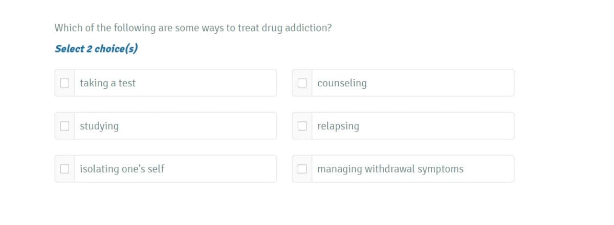 Which of the following are some ways to treat drug addiction?
Select 2 choice(s)
O taking a test
O counseling
O studying
O relapsing
O isolating one's self
O managing withdrawal symptoms
