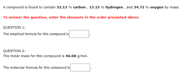 A compound is found to contain 52.13 % carbon , 13.15 % hydrogen , and 34.72 % oxygen by mass.
To answer the question, enter the elements in the order presented above.
QUESTION 1:
The empirical formula for this compound is
QUESTION 2:
The molar mass for this compound is 46.08 g/mol.
The molecular formula for this compound is
