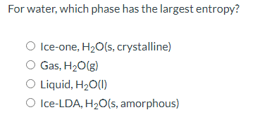 For water, which phase has the largest entropy?
O Ice-one, H20(s, crystalline)
Gas, H20(g)
O Liquid, H2Ó(1)
O Ice-LDA, H2Ó(s, amorphous)
